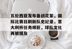 开云体育-瓦伦西亚发布备战花絮，国际比赛日刷新队史纪录，意大利杯任务艰巨，球队文化再被提及的简单介绍